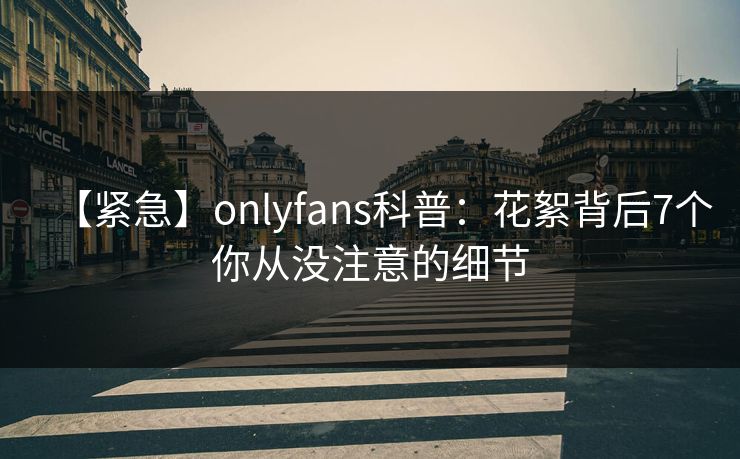 【紧急】onlyfans科普：花絮背后7个你从没注意的细节
