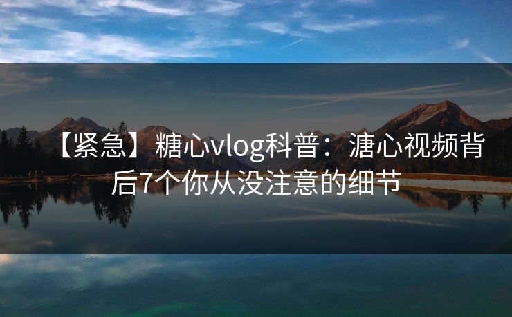 【紧急】糖心vlog科普：溏心视频背后7个你从没注意的细节