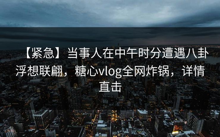 【紧急】当事人在中午时分遭遇八卦浮想联翩，糖心vlog全网炸锅，详情直击