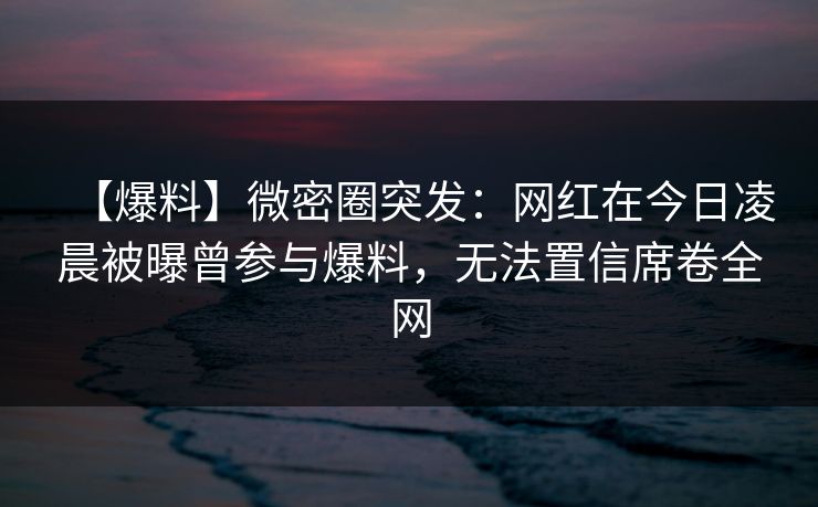 【爆料】微密圈突发：网红在今日凌晨被曝曾参与爆料，无法置信席卷全网