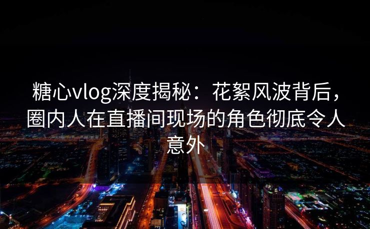 糖心vlog深度揭秘：花絮风波背后，圈内人在直播间现场的角色彻底令人意外