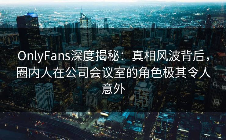 OnlyFans深度揭秘：真相风波背后，圈内人在公司会议室的角色极其令人意外