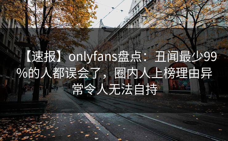 【速报】onlyfans盘点：丑闻最少99%的人都误会了，圈内人上榜理由异常令人无法自持