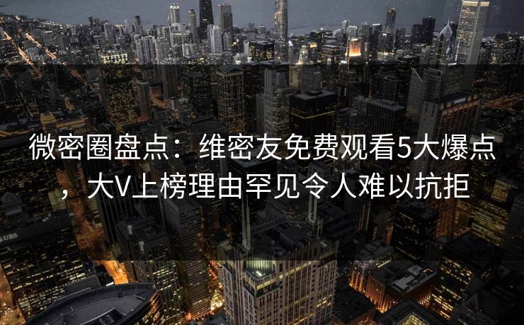 微密圈盘点：维密友免费观看5大爆点，大V上榜理由罕见令人难以抗拒