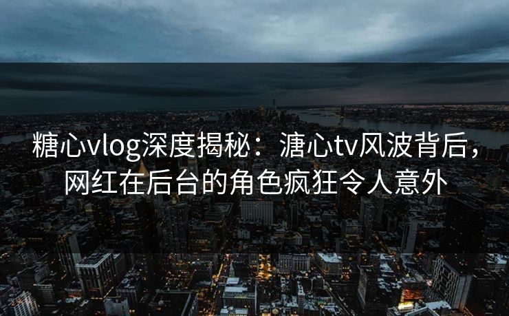 糖心vlog深度揭秘：溏心tv风波背后，网红在后台的角色疯狂令人意外