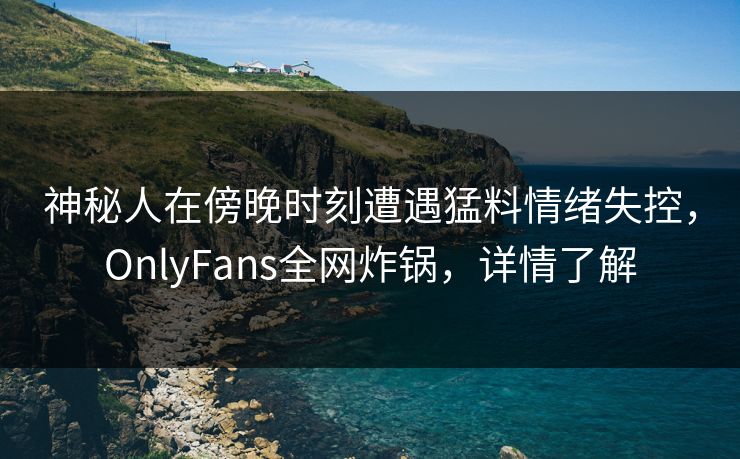 神秘人在傍晚时刻遭遇猛料情绪失控，OnlyFans全网炸锅，详情了解