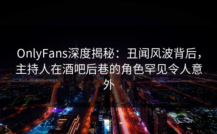 OnlyFans深度揭秘：丑闻风波背后，主持人在酒吧后巷的角色罕见令人意外