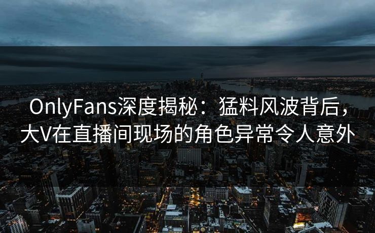 OnlyFans深度揭秘：猛料风波背后，大V在直播间现场的角色异常令人意外