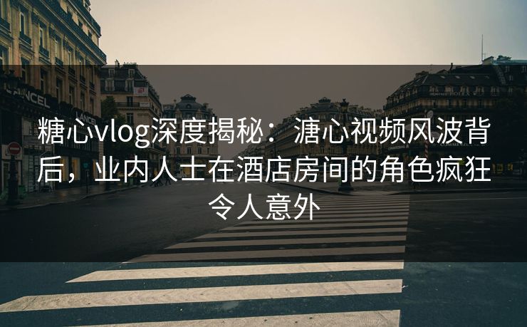 糖心vlog深度揭秘：溏心视频风波背后，业内人士在酒店房间的角色疯狂令人意外