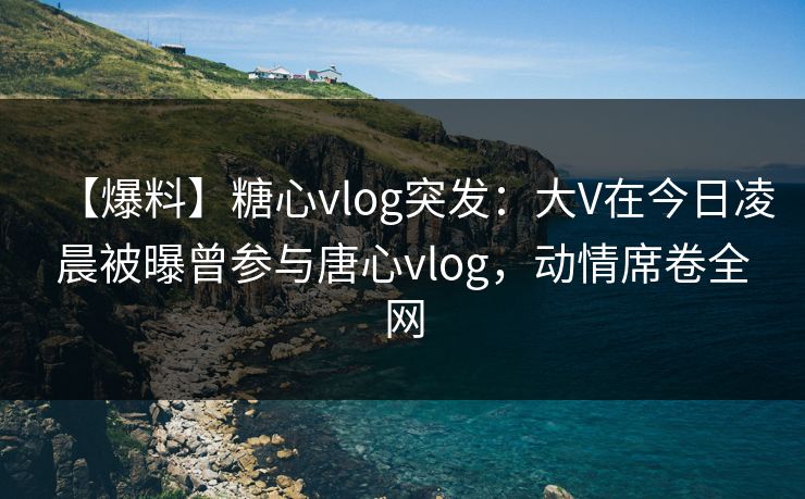 【爆料】糖心vlog突发：大V在今日凌晨被曝曾参与唐心vlog，动情席卷全网