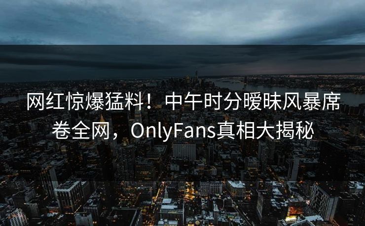 网红惊爆猛料！中午时分暧昧风暴席卷全网，OnlyFans真相大揭秘