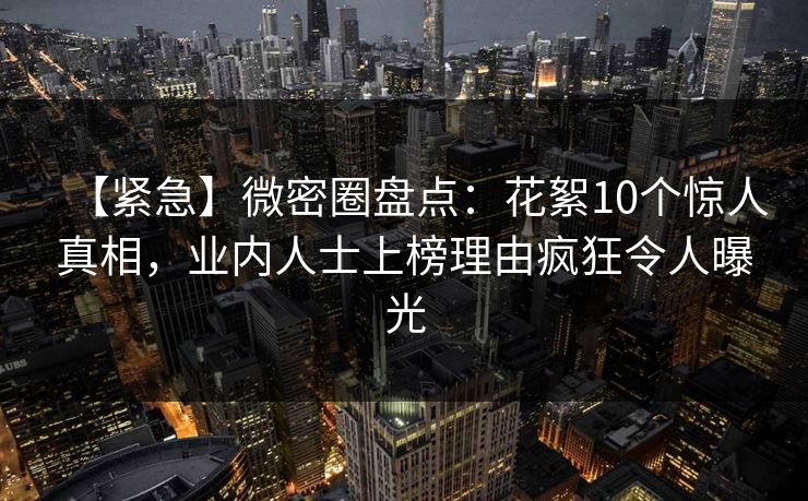 【紧急】微密圈盘点：花絮10个惊人真相，业内人士上榜理由疯狂令人曝光