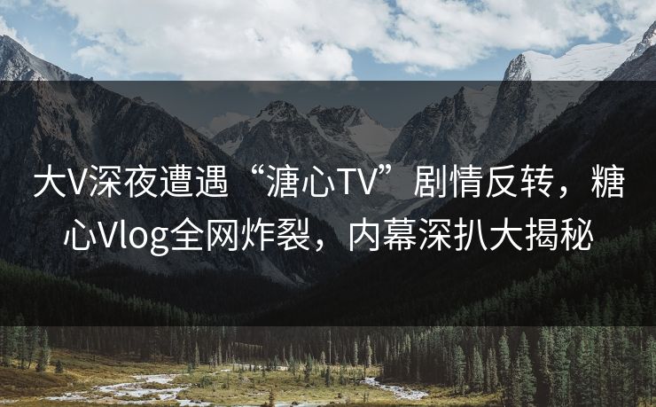 大V深夜遭遇“溏心TV”剧情反转，糖心Vlog全网炸裂，内幕深扒大揭秘