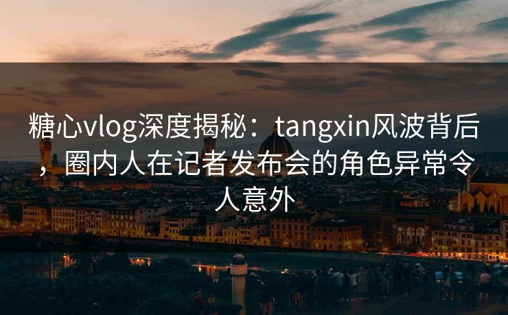 糖心vlog深度揭秘：tangxin风波背后，圈内人在记者发布会的角色异常令人意外