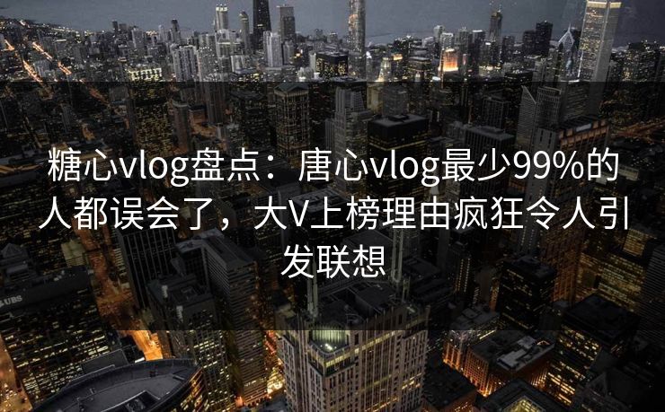 糖心vlog盘点：唐心vlog最少99%的人都误会了，大V上榜理由疯狂令人引发联想