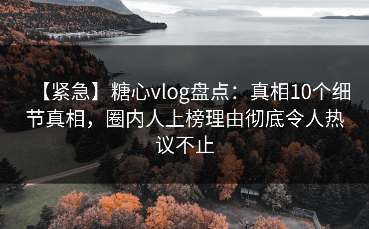 【紧急】糖心vlog盘点：真相10个细节真相，圈内人上榜理由彻底令人热议不止