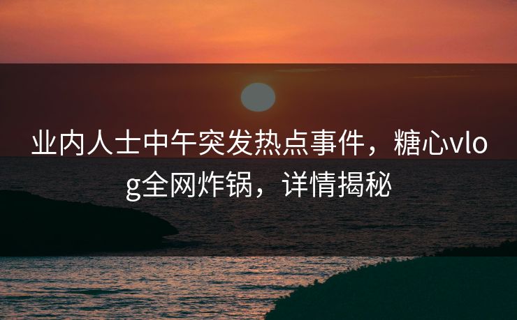 业内人士中午突发热点事件，糖心vlog全网炸锅，详情揭秘