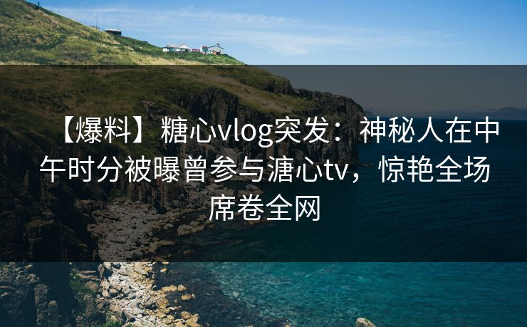 【爆料】糖心vlog突发：神秘人在中午时分被曝曾参与溏心tv，惊艳全场席卷全网