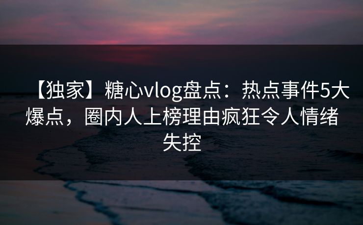【独家】糖心vlog盘点：热点事件5大爆点，圈内人上榜理由疯狂令人情绪失控