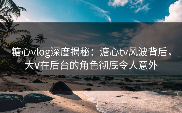 糖心vlog深度揭秘：溏心tv风波背后，大V在后台的角色彻底令人意外