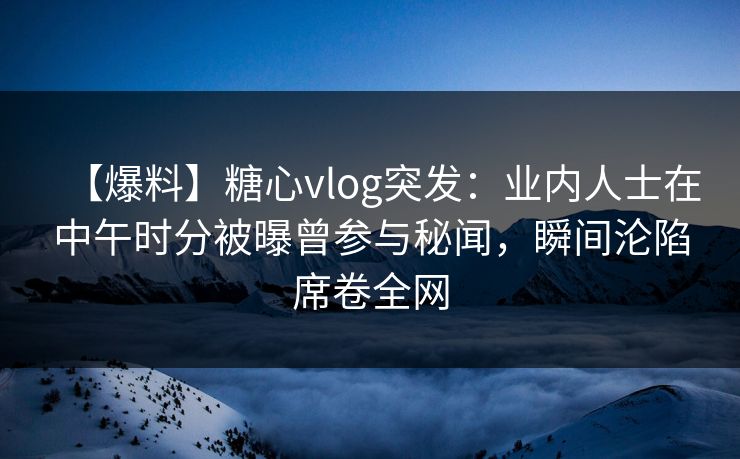 【爆料】糖心vlog突发：业内人士在中午时分被曝曾参与秘闻，瞬间沦陷席卷全网
