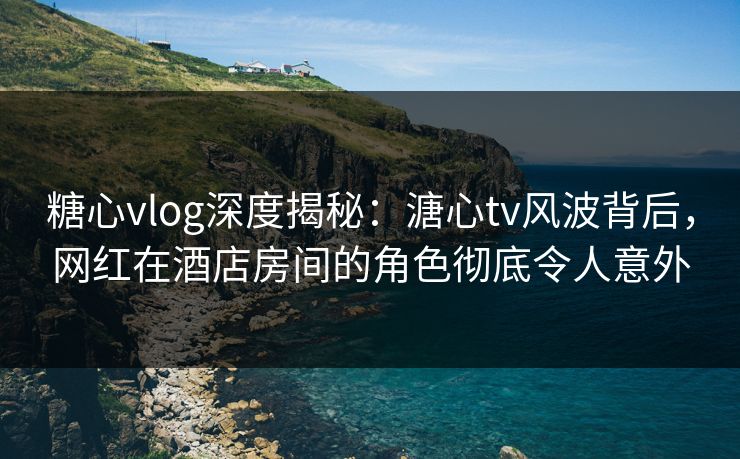 糖心vlog深度揭秘：溏心tv风波背后，网红在酒店房间的角色彻底令人意外