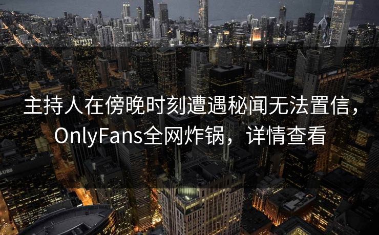 主持人在傍晚时刻遭遇秘闻无法置信，OnlyFans全网炸锅，详情查看