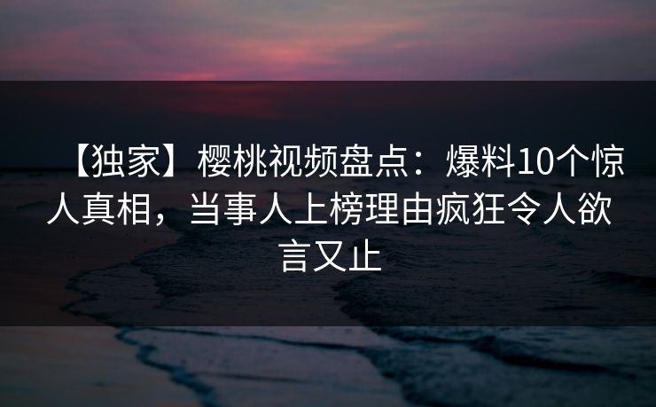 【独家】樱桃视频盘点：爆料10个惊人真相，当事人上榜理由疯狂令人欲言又止
