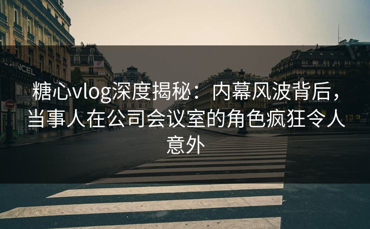 糖心vlog深度揭秘：内幕风波背后，当事人在公司会议室的角色疯狂令人意外