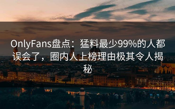OnlyFans盘点：猛料最少99%的人都误会了，圈内人上榜理由极其令人揭秘