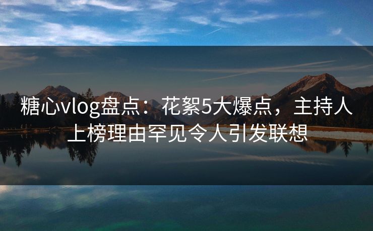 糖心vlog盘点：花絮5大爆点，主持人上榜理由罕见令人引发联想