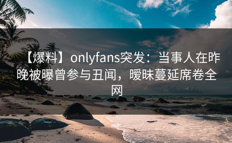 【爆料】onlyfans突发：当事人在昨晚被曝曾参与丑闻，暧昧蔓延席卷全网