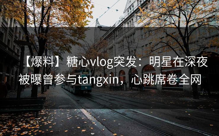 【爆料】糖心vlog突发：明星在深夜被曝曾参与tangxin，心跳席卷全网