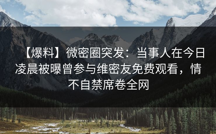 【爆料】微密圈突发：当事人在今日凌晨被曝曾参与维密友免费观看，情不自禁席卷全网