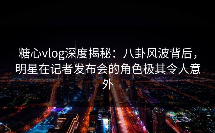 糖心vlog深度揭秘：八卦风波背后，明星在记者发布会的角色极其令人意外