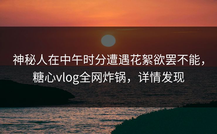 神秘人在中午时分遭遇花絮欲罢不能，糖心vlog全网炸锅，详情发现