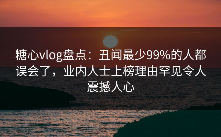 糖心vlog盘点：丑闻最少99%的人都误会了，业内人士上榜理由罕见令人震撼人心