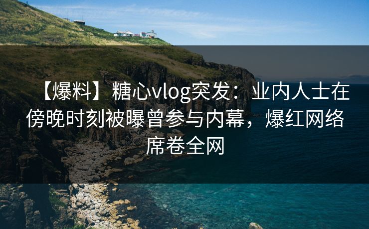 【爆料】糖心vlog突发：业内人士在傍晚时刻被曝曾参与内幕，爆红网络席卷全网