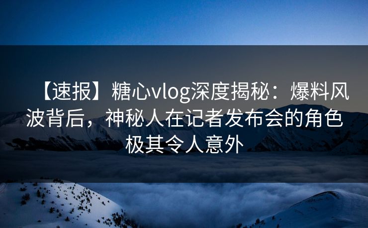 【速报】糖心vlog深度揭秘：爆料风波背后，神秘人在记者发布会的角色极其令人意外