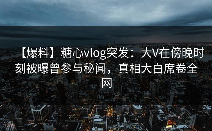 【爆料】糖心vlog突发：大V在傍晚时刻被曝曾参与秘闻，真相大白席卷全网