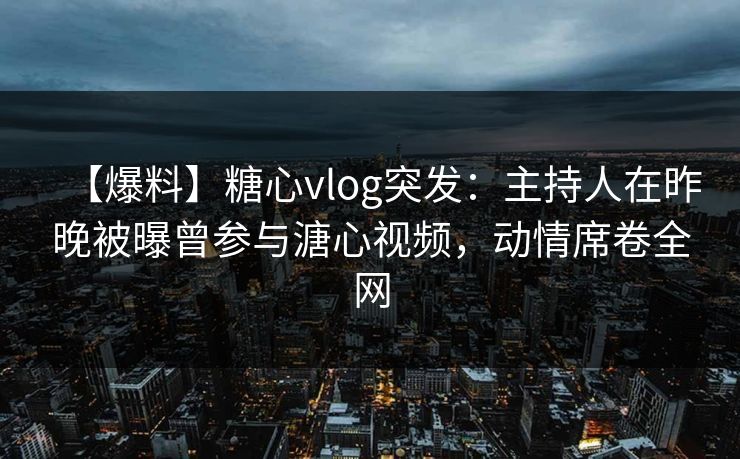 【爆料】糖心vlog突发：主持人在昨晚被曝曾参与溏心视频，动情席卷全网