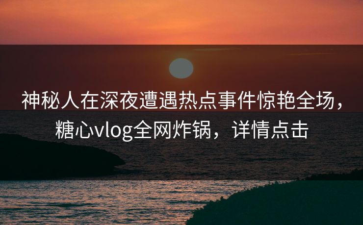 神秘人在深夜遭遇热点事件惊艳全场，糖心vlog全网炸锅，详情点击