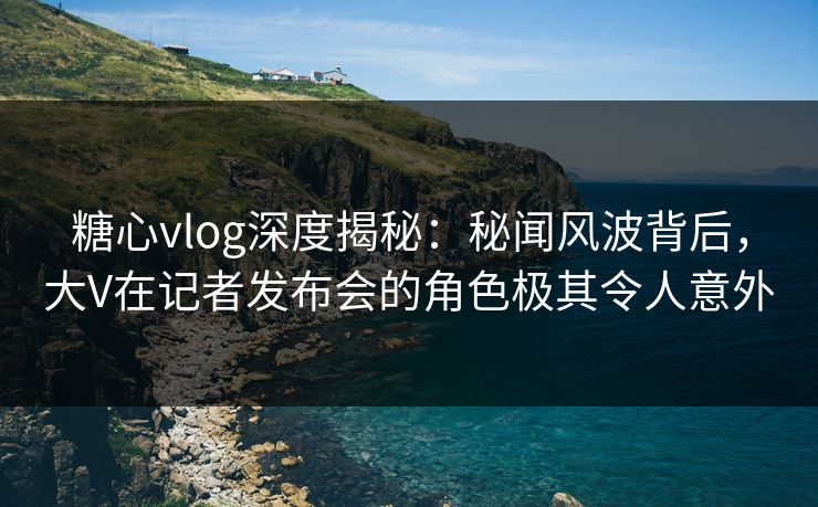 糖心vlog深度揭秘：秘闻风波背后，大V在记者发布会的角色极其令人意外