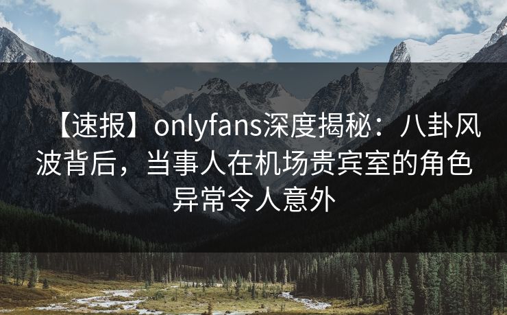 【速报】onlyfans深度揭秘：八卦风波背后，当事人在机场贵宾室的角色异常令人意外