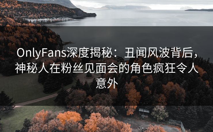 OnlyFans深度揭秘：丑闻风波背后，神秘人在粉丝见面会的角色疯狂令人意外
