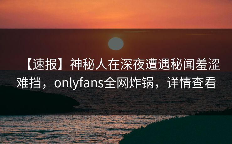 【速报】神秘人在深夜遭遇秘闻羞涩难挡，onlyfans全网炸锅，详情查看