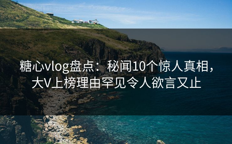 糖心vlog盘点：秘闻10个惊人真相，大V上榜理由罕见令人欲言又止