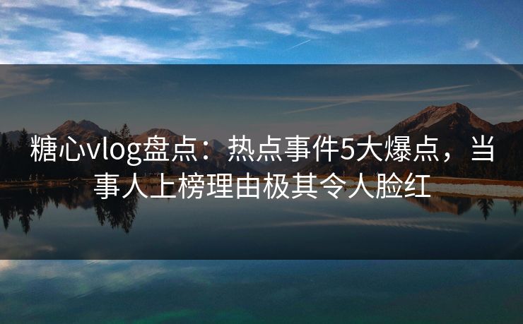 糖心vlog盘点：热点事件5大爆点，当事人上榜理由极其令人脸红
