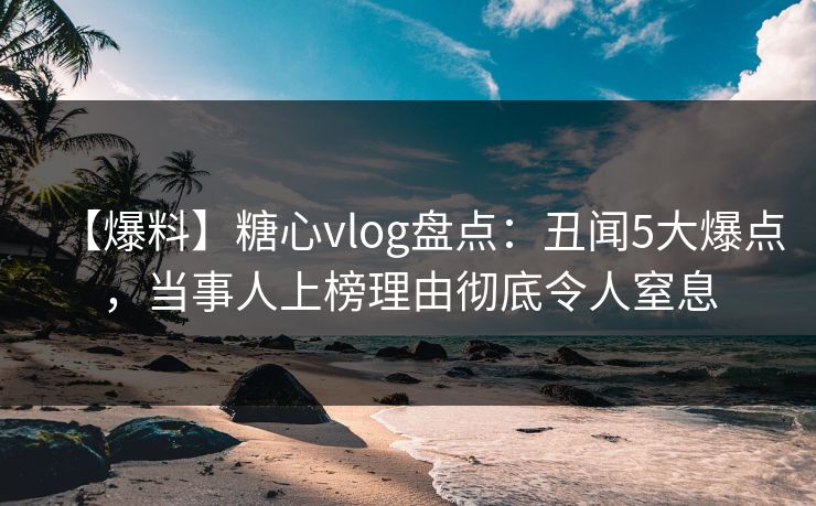 【爆料】糖心vlog盘点：丑闻5大爆点，当事人上榜理由彻底令人窒息