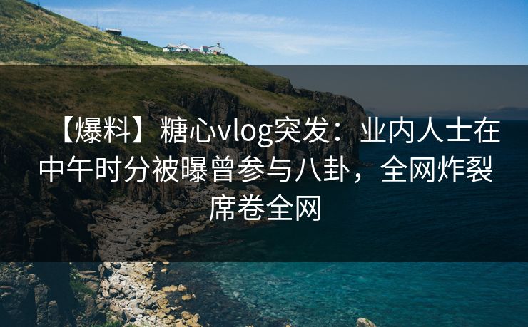 【爆料】糖心vlog突发：业内人士在中午时分被曝曾参与八卦，全网炸裂席卷全网